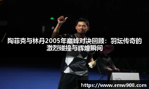 陶菲克与林丹2005年巅峰对决回顾：羽坛传奇的激烈碰撞与辉煌瞬间